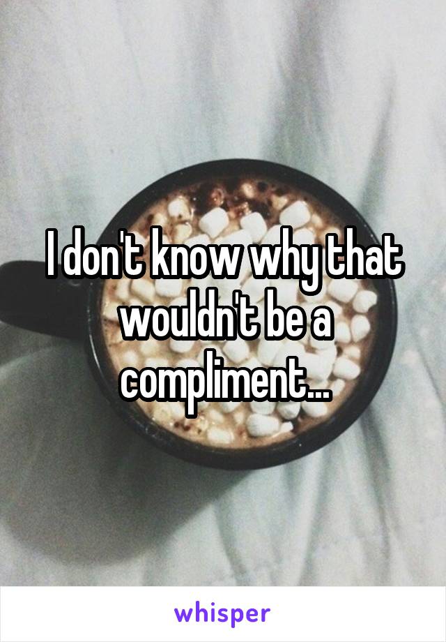 I don't know why that wouldn't be a compliment...