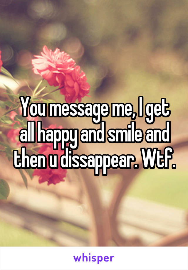 You message me, I get all happy and smile and then u dissappear. Wtf.