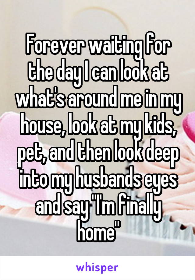 Forever waiting for the day I can look at what's around me in my house, look at my kids, pet, and then look deep into my husbands eyes and say "I'm finally home"