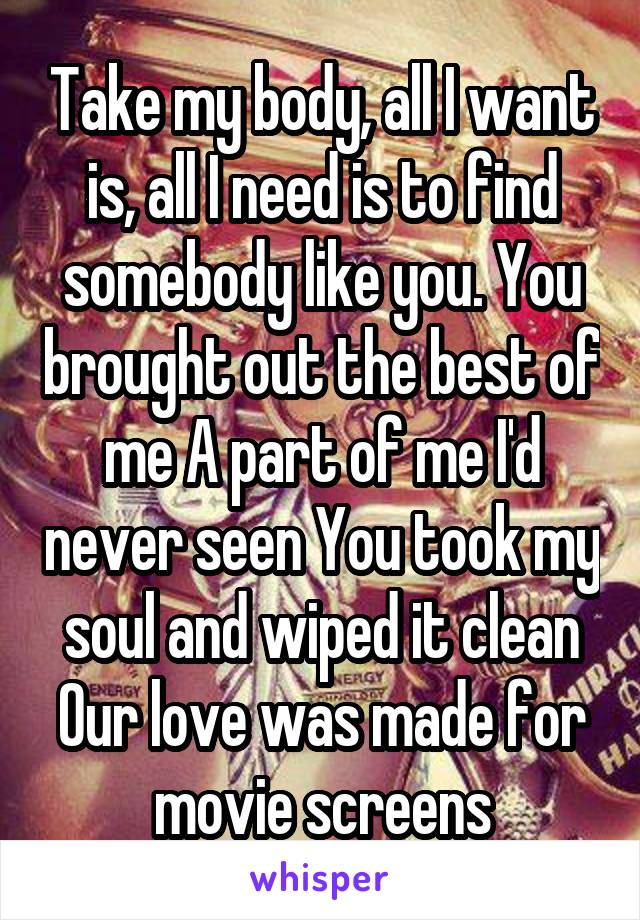 Take my body, all I want is, all I need is to find somebody like you. You brought out the best of me A part of me I'd never seen You took my soul and wiped it clean Our love was made for movie screens