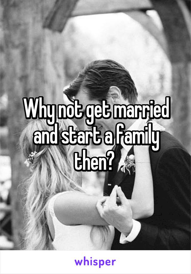 Why not get married and start a family then? 