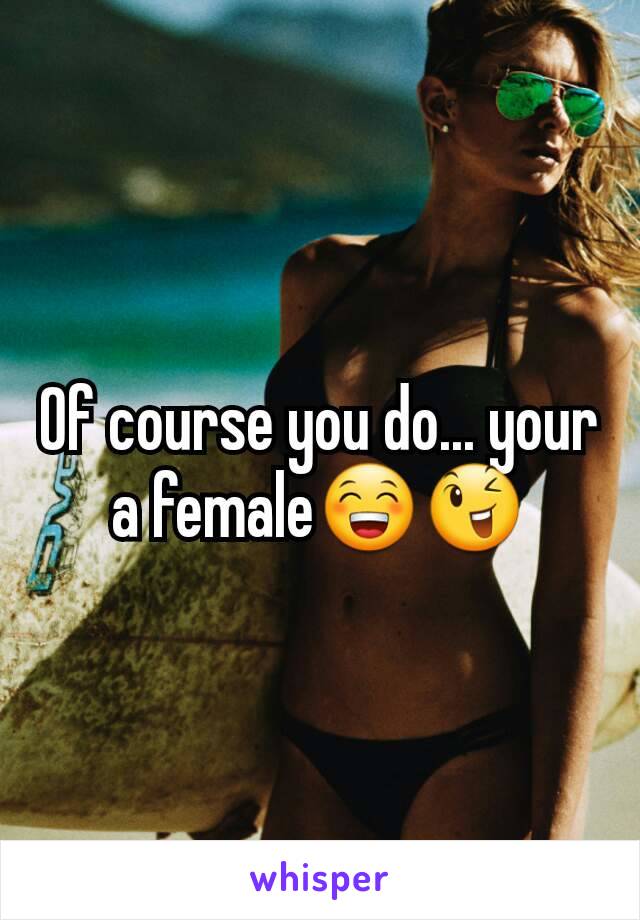 Of course you do... your a female😁😉