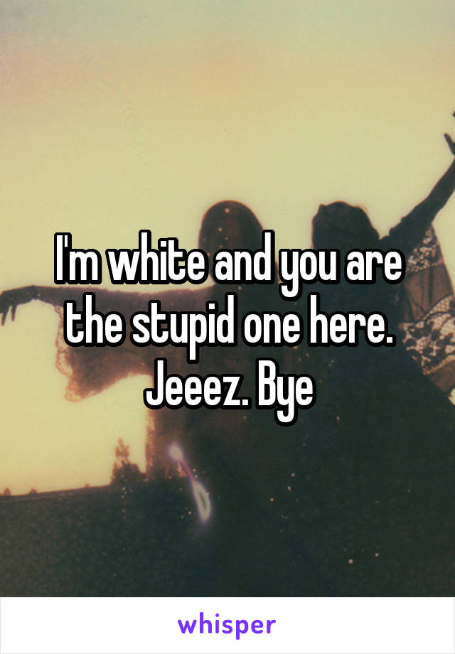 I'm white and you are the stupid one here. Jeeez. Bye