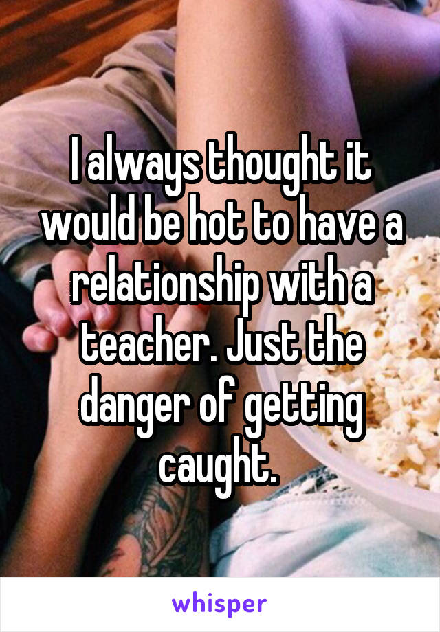 I always thought it would be hot to have a relationship with a teacher. Just the danger of getting caught. 