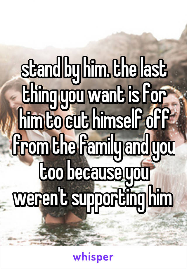 stand by him. the last thing you want is for him to cut himself off from the family and you too because you weren't supporting him 