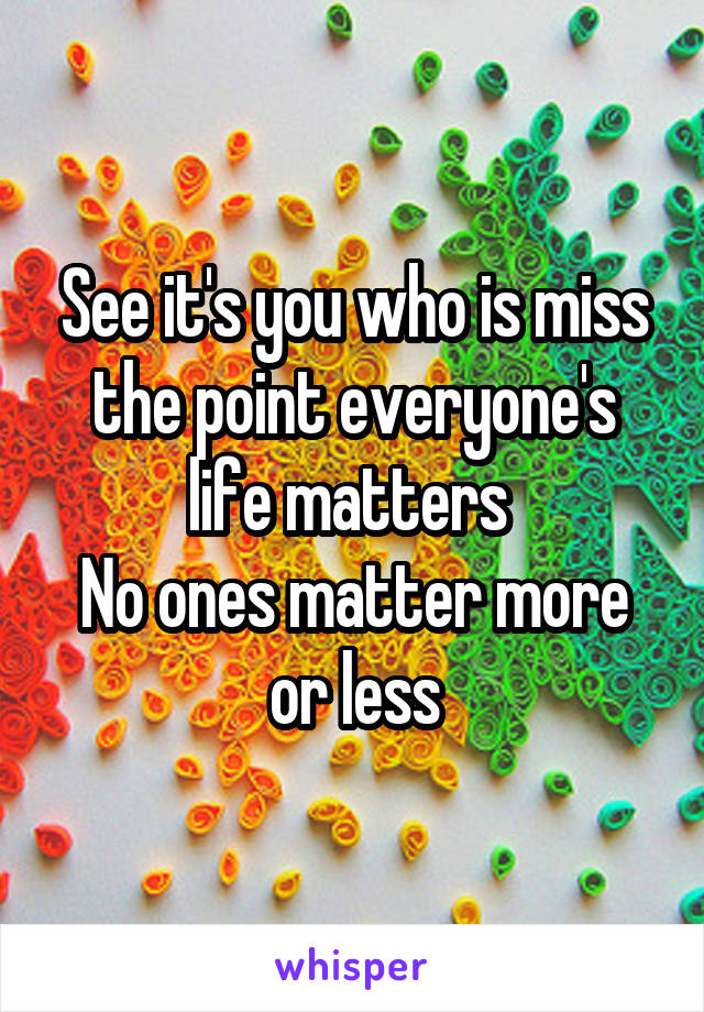 See it's you who is miss the point everyone's life matters 
No ones matter more or less