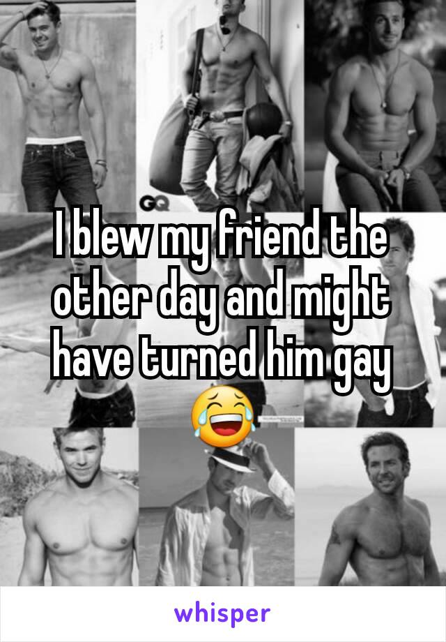 I blew my friend the other day and might have turned him gay 😂