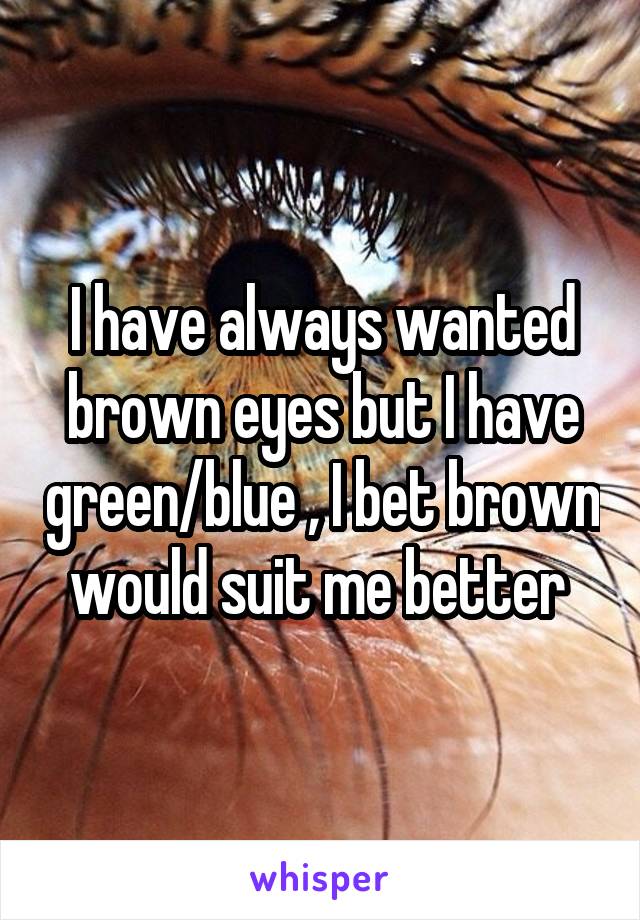 I have always wanted brown eyes but I have green/blue , I bet brown would suit me better 