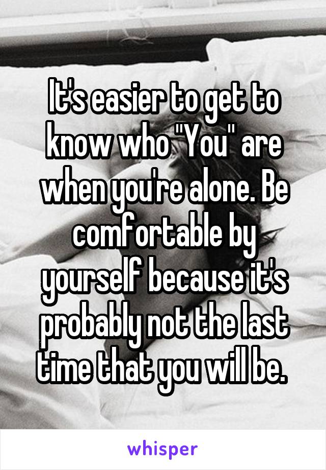 It's easier to get to know who "You" are when you're alone. Be comfortable by yourself because it's probably not the last time that you will be. 