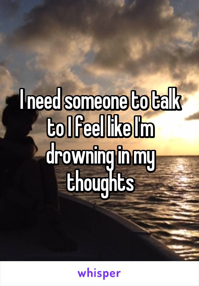 I need someone to talk to I feel like I'm drowning in my thoughts