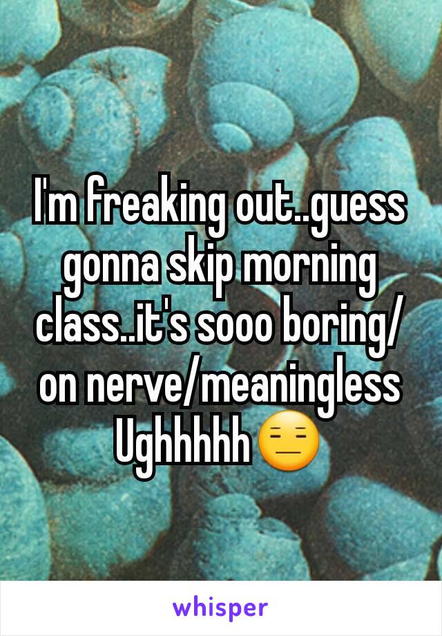 I'm freaking out..guess gonna skip morning class..it's sooo boring/on nerve/meaningless
Ughhhhh😑