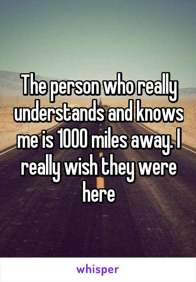 The person who really understands and knows me is 1000 miles away. I really wish they were here