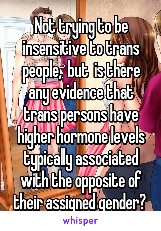 Not trying to be insensitive to trans people,  but  is there any evidence that trans persons have higher hormone levels typically associated with the opposite of their assigned gender? 