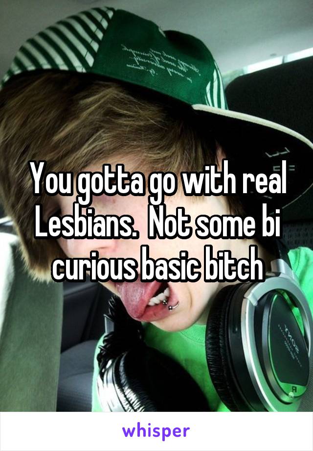 You gotta go with real Lesbians.  Not some bi curious basic bitch