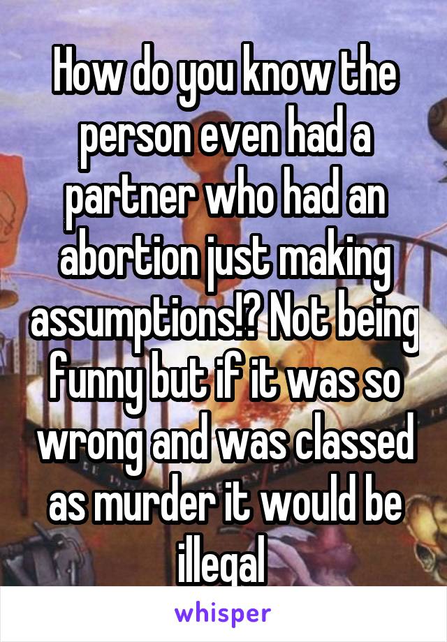 How do you know the person even had a partner who had an abortion just making assumptions!? Not being funny but if it was so wrong and was classed as murder it would be illegal 