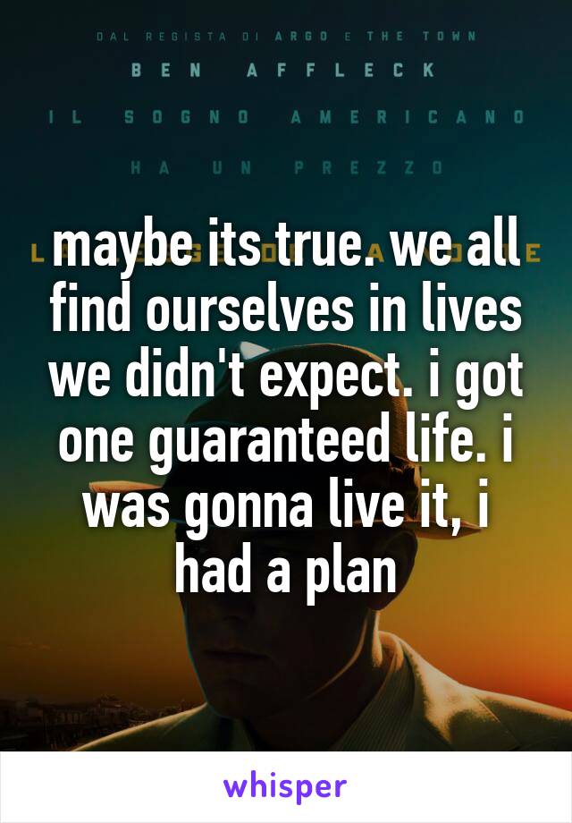 maybe its true. we all find ourselves in lives we didn't expect. i got one guaranteed life. i was gonna live it, i had a plan