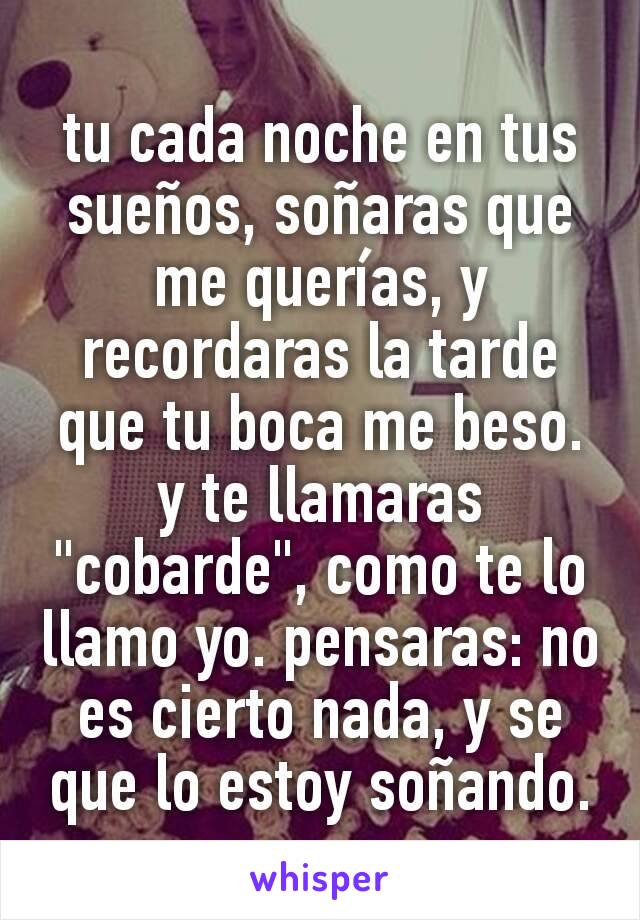 tu cada noche en tus sueños, soñaras que me querías, y recordaras la tarde que tu boca me beso. y te llamaras "cobarde", como te lo llamo yo. pensaras: no es cierto nada, y se que lo estoy soñando.