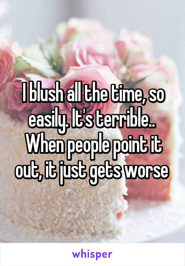 I blush all the time, so easily. It's terrible.. 
When people point it out, it just gets worse 