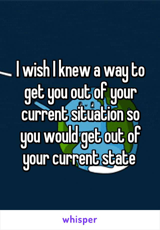 I wish I knew a way to get you out of your current situation so you would get out of your current state 