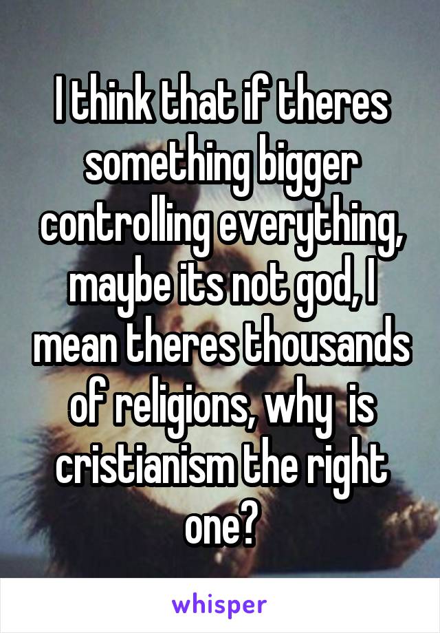 I think that if theres something bigger controlling everything, maybe its not god, I mean theres thousands of religions, why  is cristianism the right one?