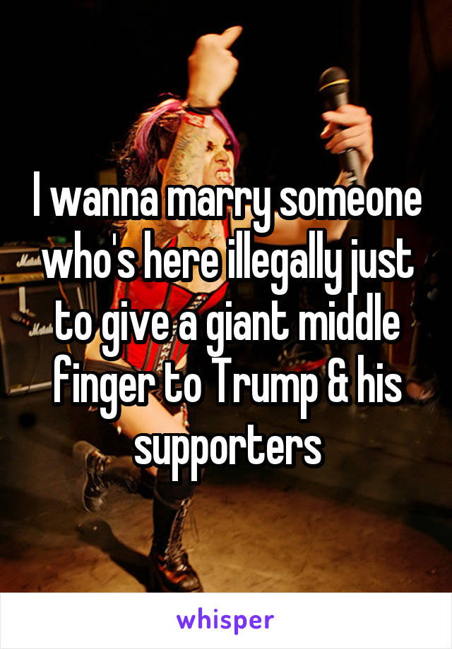 I wanna marry someone who's here illegally just to give a giant middle finger to Trump & his supporters