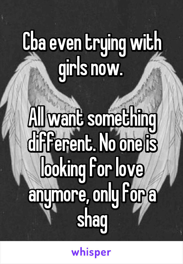 Cba even trying with girls now. 

All want something different. No one is looking for love anymore, only for a shag