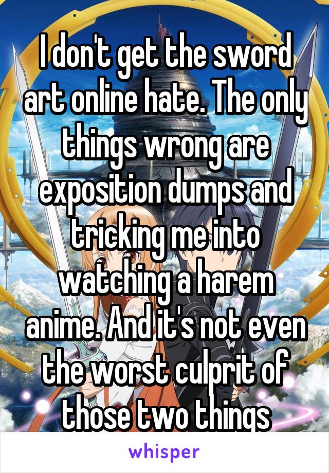 I don't get the sword art online hate. The only things wrong are exposition dumps and tricking me into watching a harem anime. And it's not even the worst culprit of those two things