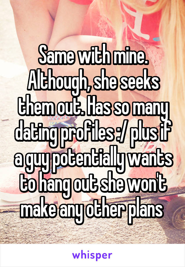 Same with mine. Although, she seeks them out. Has so many dating profiles :/ plus if a guy potentially wants to hang out she won't make any other plans 