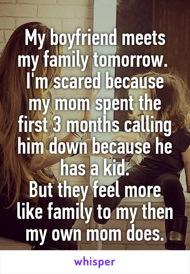 My boyfriend meets my family tomorrow. 
I'm scared because my mom spent the first 3 months calling him down because he has a kid.
But they feel more like family to my then my own mom does.