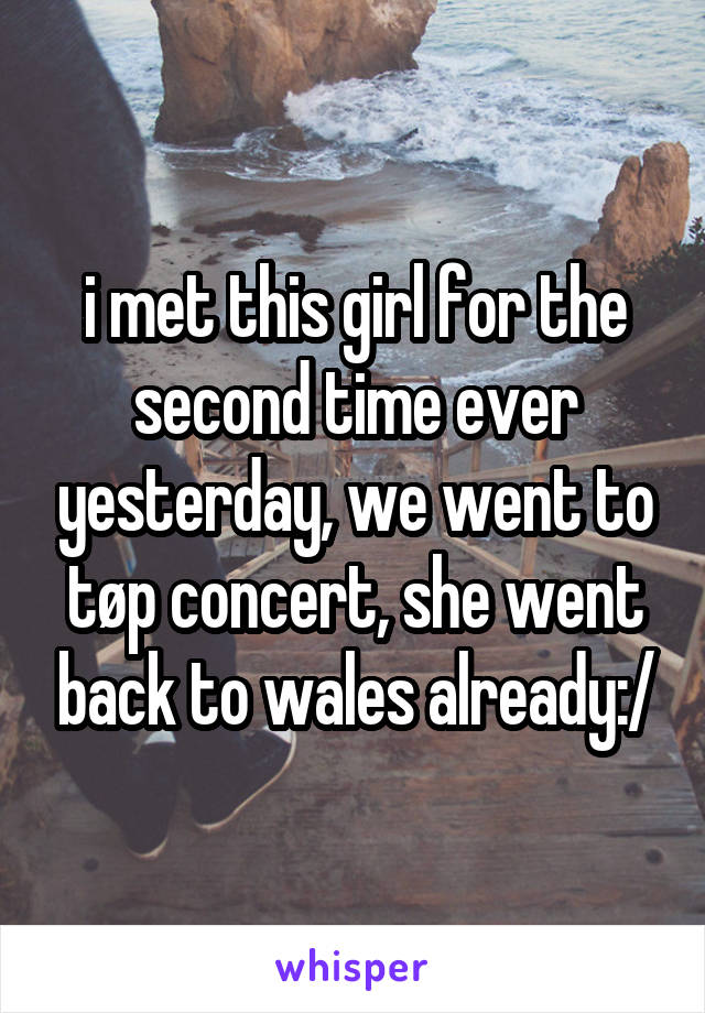 i met this girl for the second time ever yesterday, we went to tøp concert, she went back to wales already:/