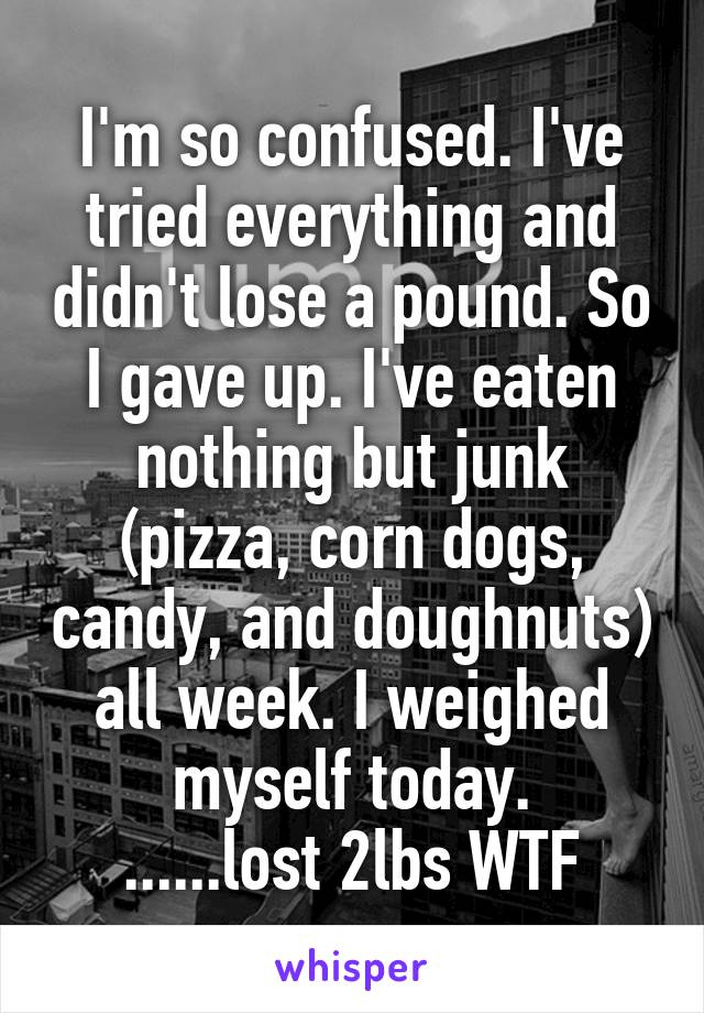 I'm so confused. I've tried everything and didn't lose a pound. So I gave up. I've eaten nothing but junk (pizza, corn dogs, candy, and doughnuts) all week. I weighed myself today.
......lost 2lbs WTF