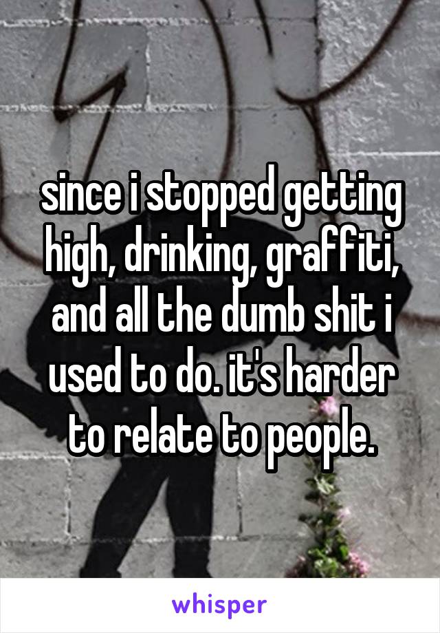 since i stopped getting high, drinking, graffiti, and all the dumb shit i used to do. it's harder to relate to people.