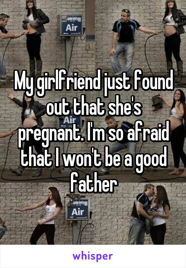 My girlfriend just found out that she's pregnant. I'm so afraid that I won't be a good father