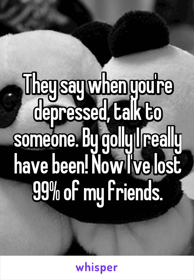 They say when you're depressed, talk to someone. By golly I really have been! Now I've lost 99% of my friends.