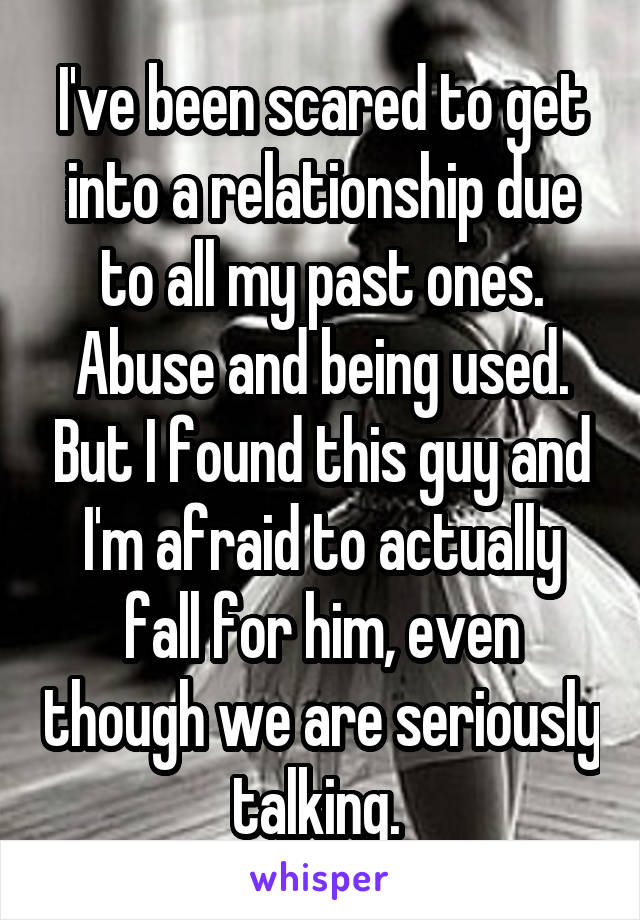 I've been scared to get into a relationship due to all my past ones. Abuse and being used. But I found this guy and I'm afraid to actually fall for him, even though we are seriously talking. 