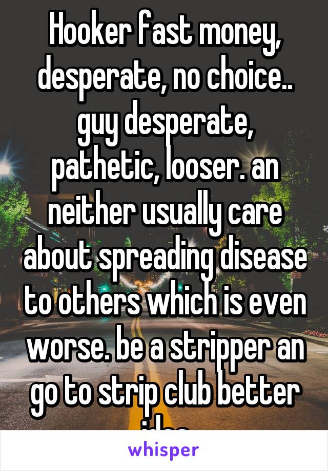 Hooker fast money, desperate, no choice.. guy desperate, pathetic, looser. an neither usually care about spreading disease to others which is even worse. be a stripper an go to strip club better idea