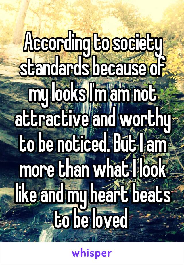 According to society standards because of my looks I'm am not attractive and worthy to be noticed. But I am more than what I look like and my heart beats to be loved 