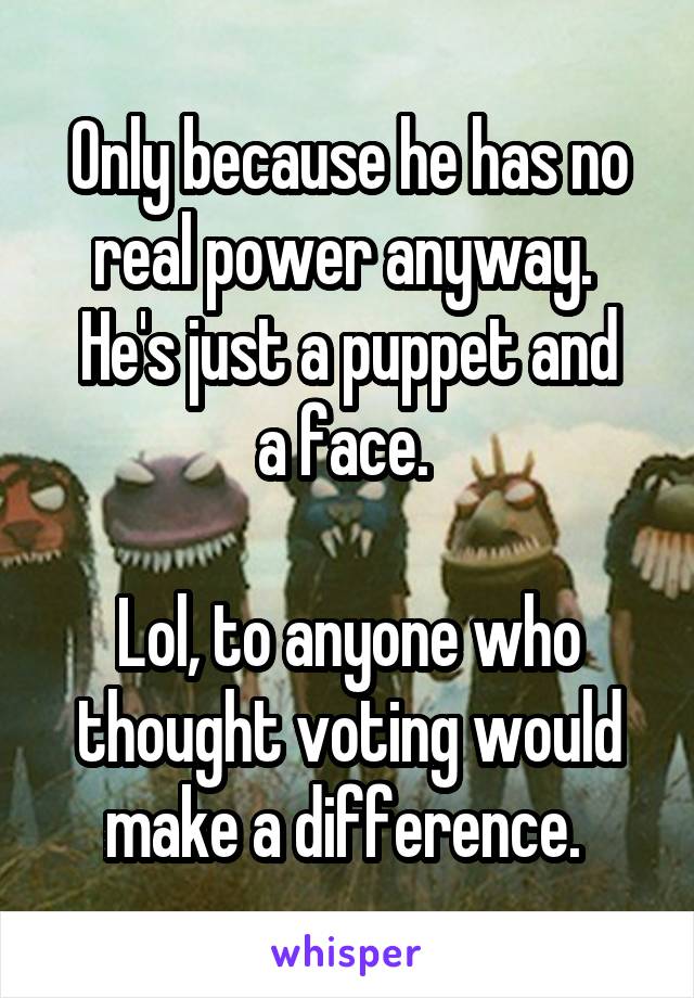 Only because he has no real power anyway. 
He's just a puppet and a face. 

Lol, to anyone who thought voting would make a difference. 