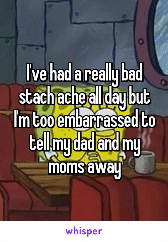 I've had a really bad stach ache all day but I'm too embarrassed to tell my dad and my moms away