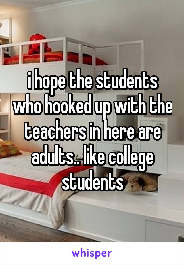 i hope the students who hooked up with the teachers in here are adults.. like college students