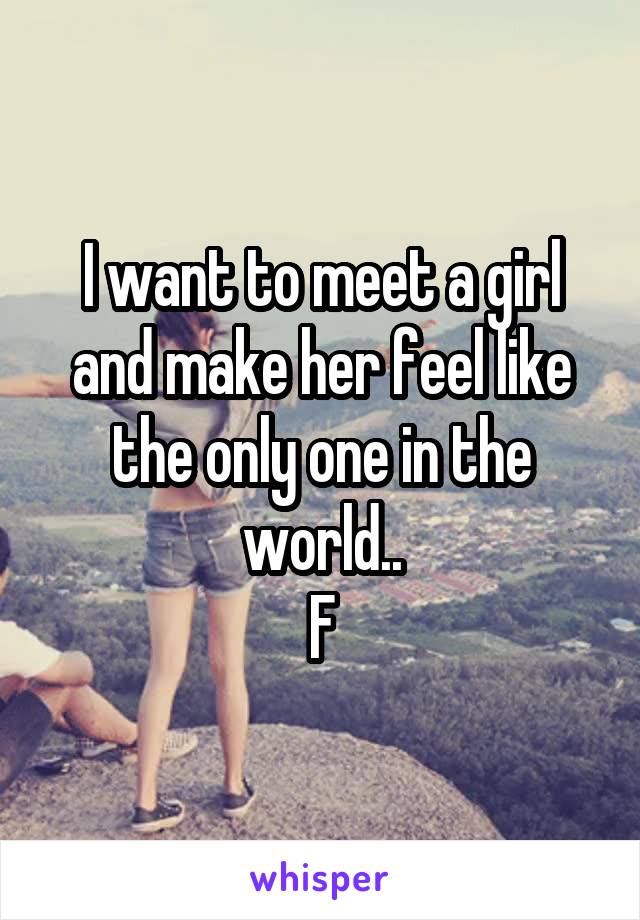 I want to meet a girl and make her feel like the only one in the world..
F