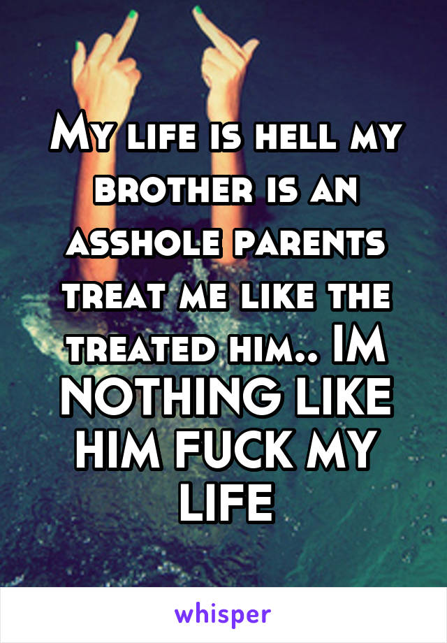 My life is hell my brother is an asshole parents treat me like the treated him.. IM NOTHING LIKE HIM FUCK MY LIFE