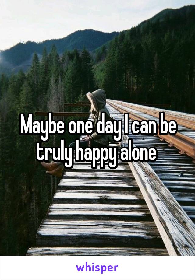 Maybe one day I can be truly happy alone 