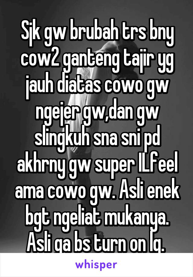 Sjk gw brubah trs bny cow2 ganteng tajir yg jauh diatas cowo gw ngejer gw,dan gw slingkuh sna sni pd akhrny gw super ILfeel ama cowo gw. Asli enek bgt ngeliat mukanya. Asli ga bs turn on lg. 