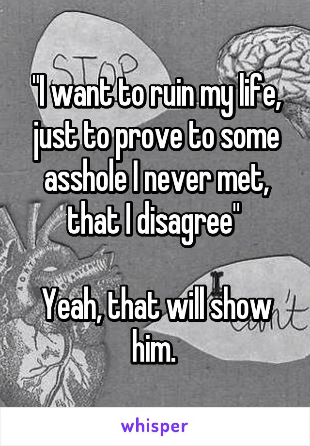 "I want to ruin my life, just to prove to some asshole I never met, that I disagree" 

Yeah, that will show him. 