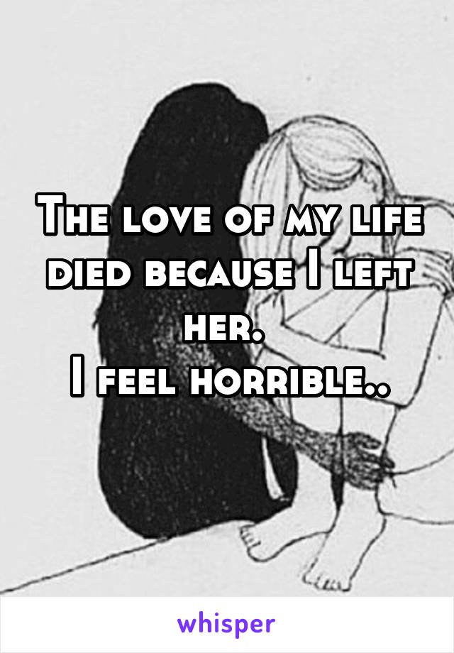 The love of my life died because I left her. 
I feel horrible..
