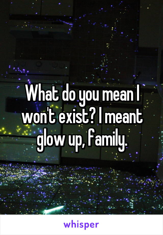 What do you mean I won't exist? I meant glow up, family.