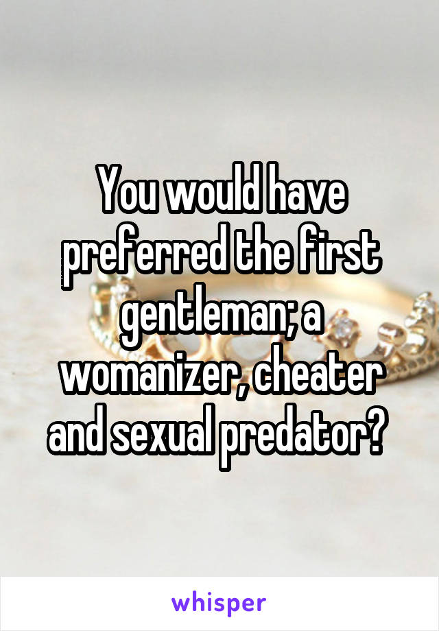 You would have preferred the first gentleman; a womanizer, cheater and sexual predator? 