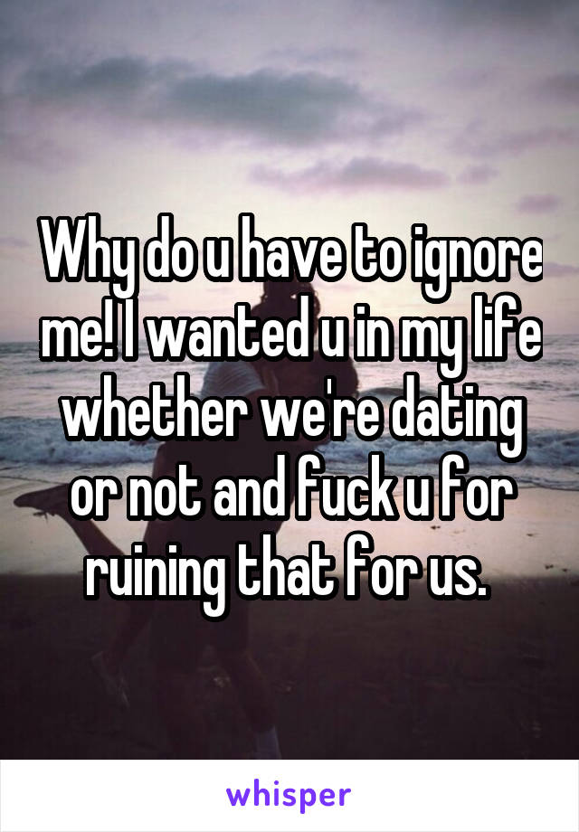 Why do u have to ignore me! I wanted u in my life whether we're dating or not and fuck u for ruining that for us. 