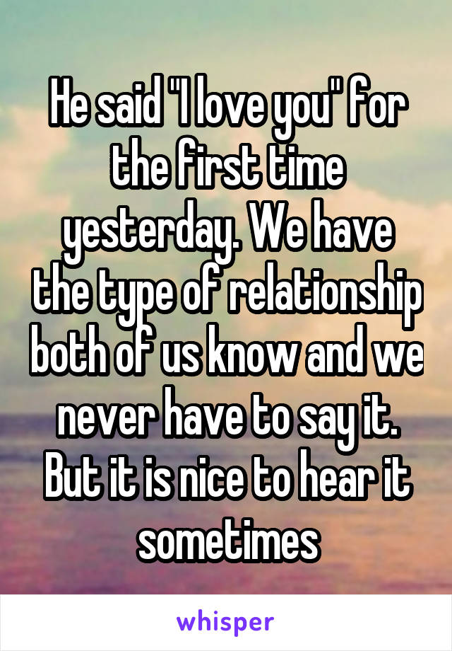 He said "I love you" for the first time yesterday. We have the type of relationship both of us know and we never have to say it. But it is nice to hear it sometimes